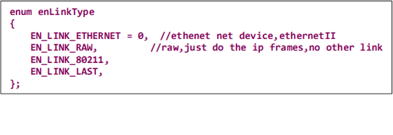 enum enLinkType
{
    EN_LINK_ETHERNET = 0,  //ethenet net device,ethernetII
    EN_LINK_RAW,          //raw,just do the ip frames,no other link
    EN_LINK_80211,
    EN_LINK_LAST,
};