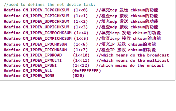 //used to defines the net device task:
#define CN_IPDEV_TCPOCHKSUM  (1<<0)    //填充tcp 发送 chksum的功能
#define CN_IPDEV_TCPICHKSUM  (1<<1)    //检查tcp 接收 chksum的功能
#define CN_IPDEV_UDPOCHKSUM  (1<<2)    //填充udp 发送 chksum的功能
#define CN_IPDEV_UDPICHKSUM  (1<<3)     //检查udp 接收 chksum的功能
#define CN_IPDEV_ICMPOCHKSUM (1<<4)     //填充icmp 发送 chksum的功能
#define CN_IPDEV_ICMPICHKSUM (1<<5)     //检查icmp 接收 chksum的功能
#define CN_IPDEV_IPOCHKSUM   (1<<6)     //填充IP 发送 chksum的功能
#define CN_IPDEV_IPICHKSUM   (1<<7)     //检查IP 接收 chksum的功能
#define CN_IPDEV_IPBROAD     (1<<10)   //which means do the broadcast
#define CN_IPDEV_IPMULTI     (1<<11)   //which means do the multicast
#define CN_IPDEV_IPUNI       (1<<12)   //which means do the unicast
#define CN_IPDEV_ALL         (0xFFFFFFFF)
#define CN_IPDEV_NONE        (0X0)